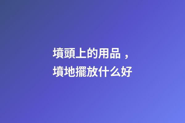 墳頭上的用品，墳地擺放什么好
